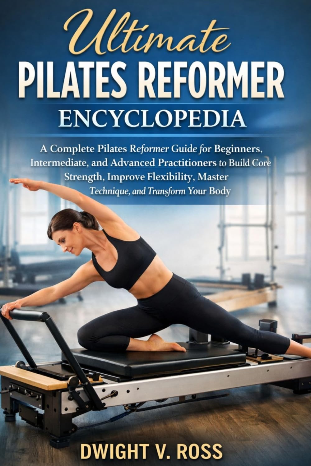 THE ULTIMATE PILATES REFORMER ENCYCLOPEDIA: A Complete Pilates Reformer Guide fo