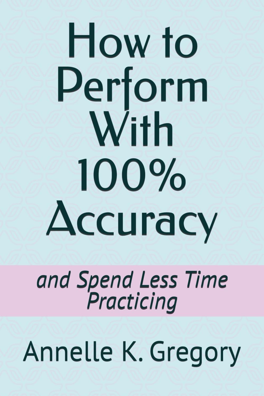 How to Perform With 100% Accuracy: and Spend Less Time Practicing